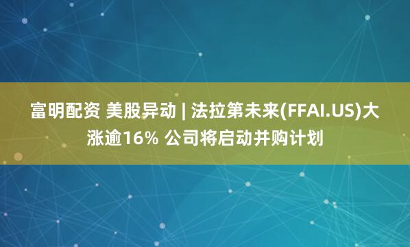 富明配资 美股异动 | 法拉第未来(FFAI.US)大涨逾16% 公司将启动并购计划