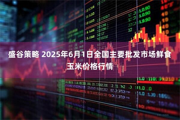 盛谷策略 2025年6月1日全国主要批发市场鲜食玉米价格行情