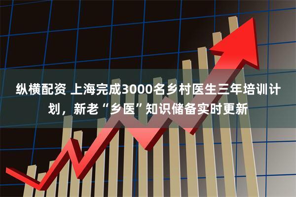 纵横配资 上海完成3000名乡村医生三年培训计划，新老“乡医”知识储备实时更新