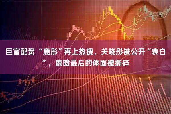 巨富配资 “鹿彤”再上热搜，关晓彤被公开“表白”，鹿晗最后的体面被撕碎