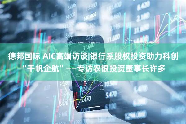 德邦国际 AIC高端访谈|银行系股权投资助力科创“千帆企航”——专访农银投资董事长许多