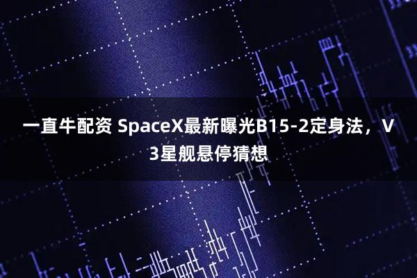一直牛配资 SpaceX最新曝光B15-2定身法，V3星舰悬停猜想