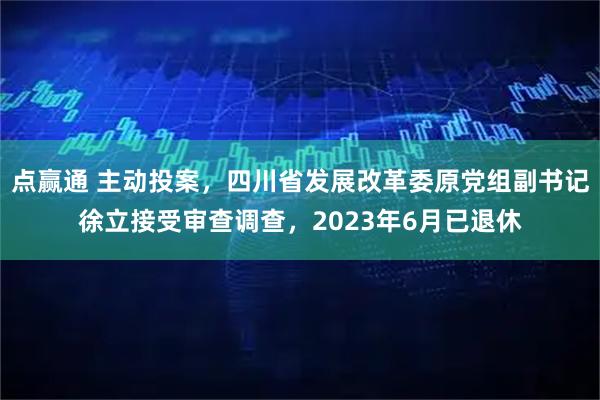 点赢通 主动投案，四川省发展改革委原党组副书记徐立接受审查调查，2023年6月已退休