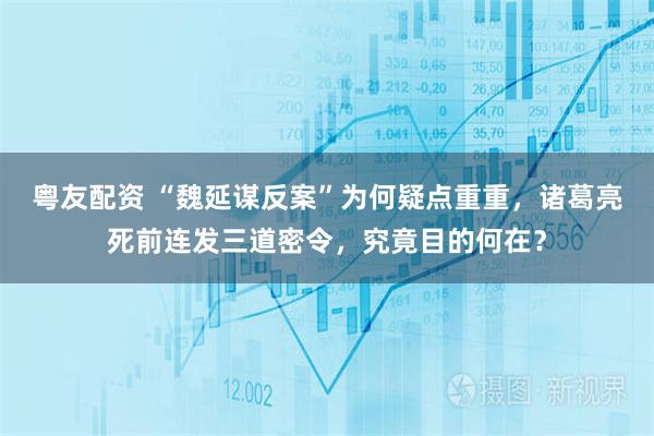 粤友配资 “魏延谋反案”为何疑点重重，诸葛亮死前连发三道密令，究竟目的何在？