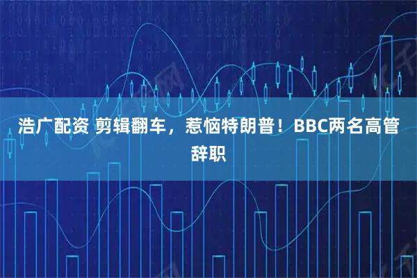 浩广配资 剪辑翻车，惹恼特朗普！BBC两名高管辞职