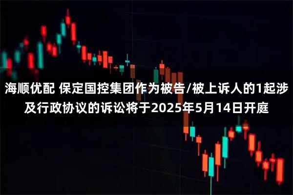 海顺优配 保定国控集团作为被告/被上诉人的1起涉及行政协议的诉讼将于2025年5月14日开庭