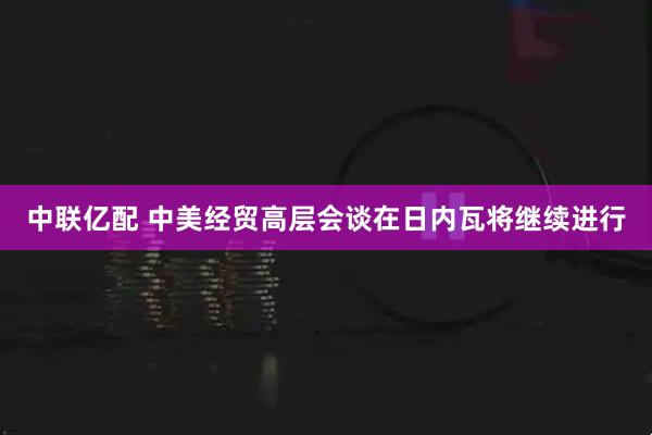 中联亿配 中美经贸高层会谈在日内瓦将继续进行