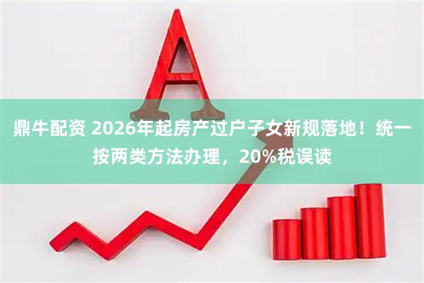鼎牛配资 2026年起房产过户子女新规落地！统一按两类方法办理，20%税误读