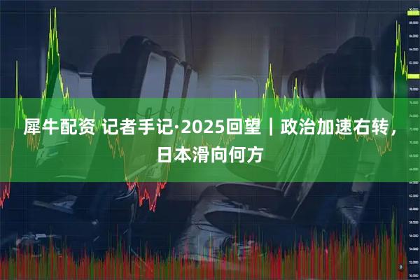 犀牛配资 记者手记·2025回望｜政治加速右转，日本滑向何方