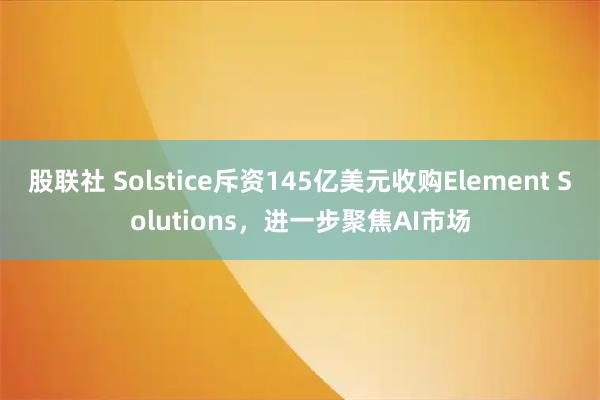 股联社 Solstice斥资145亿美元收购Element Solutions，进一步聚焦AI市场