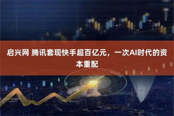 启兴网 腾讯套现快手超百亿元，一次AI时代的资本重配