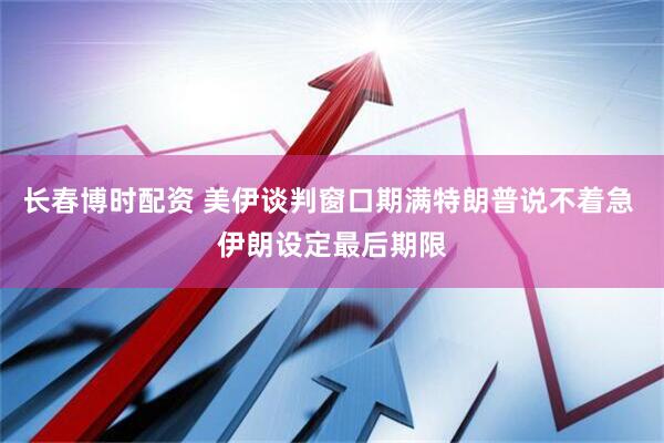 长春博时配资 美伊谈判窗口期满特朗普说不着急 伊朗设定最后期限